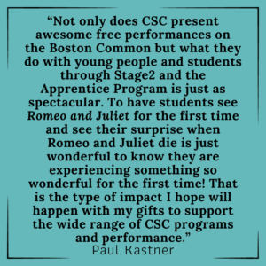 “Not only does CSC present awesome free performances on the Boston Common but what they do with young people and students through Stage2 and the Apprentice Program is just as spectacular. To have students see Romeo and Juliet for the first time and see their surprise when Romeo and Juliet die is just wonderful to know they are experiencing something so wonderful for the first time! That is the type of impact I hope will happen with my gifts to support the wide range of CSC programs and performance.” - Paul Kastner